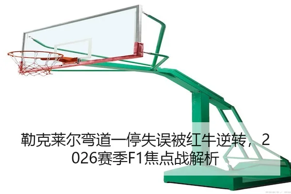 勒克莱尔弯道一停失误被红牛逆转,2026赛季F1焦点战解析